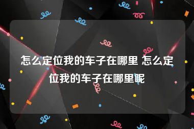 怎么定位我的车子在哪里 怎么定位我的车子在哪里呢