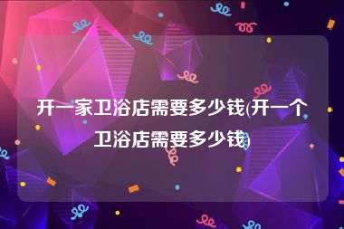 开一家卫浴店需要多少钱(开一个卫浴店需要多少钱)