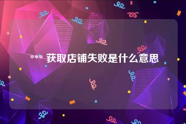  *** 获取店铺失败是什么意思