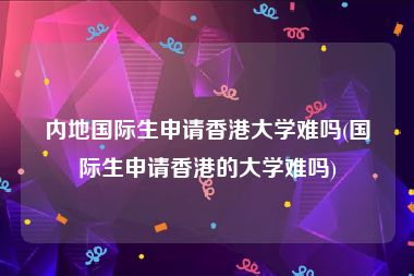内地国际生申请香港大学难吗(国际生申请香港的大学难吗)