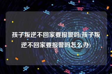 孩子叛逆不回家要报警吗(孩子叛逆不回家要报警吗怎么办)