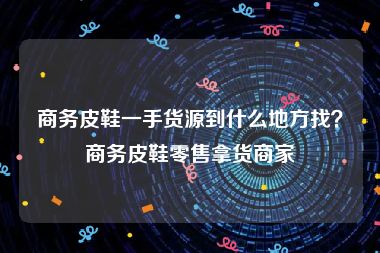 商务皮鞋一手货源到什么地方找？商务皮鞋零售拿货商家