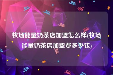 牧场能量奶茶店加盟怎么样(牧场能量奶茶店加盟费多少钱)