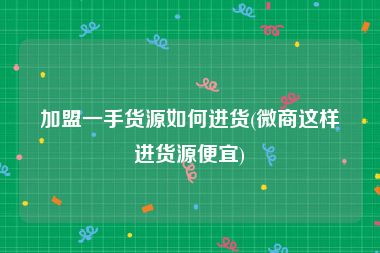 加盟一手货源如何进货(微商这样进货源便宜)