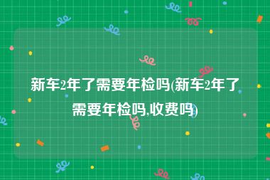 新车2年了需要年检吗(新车2年了需要年检吗,收费吗)