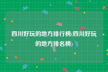 四川好玩的地方排行榜(四川好玩的地方排名榜)