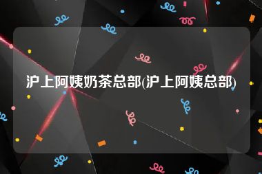 沪上阿姨奶茶总部(沪上阿姨总部)