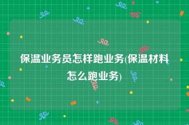 保温业务员怎样跑业务(保温材料怎么跑业务)