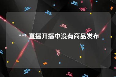  *** 直播开播中没有商品发布