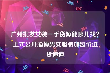 广州批发女装一手货源能哪儿找？正式公开淄博男女服装加盟价进货通道