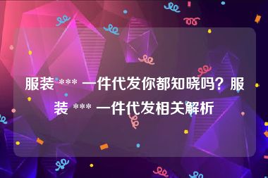 服装 *** 一件代发你都知晓吗？服装 *** 一件代发相关解析