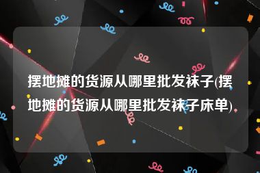 摆地摊的货源从哪里批发袜子(摆地摊的货源从哪里批发袜子床单)