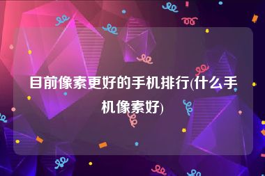目前像素更好的手机排行(什么手机像素好)