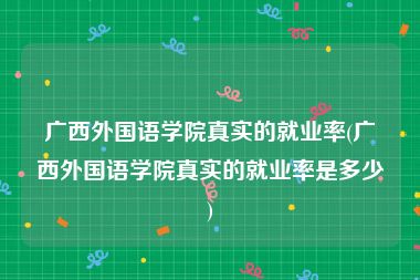 广西外国语学院真实的就业率(广西外国语学院真实的就业率是多少)