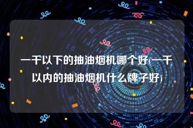 一千以下的抽油烟机哪个好(一千以内的抽油烟机什么牌子好)