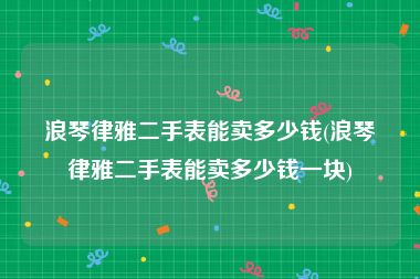 浪琴律雅二手表能卖多少钱(浪琴律雅二手表能卖多少钱一块)