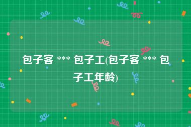 包子客 *** 包子工(包子客 *** 包子工年龄)