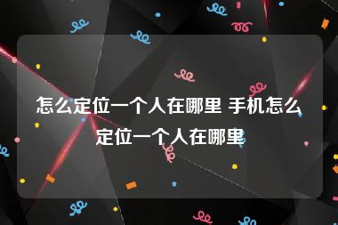 怎么定位一个人在哪里 手机怎么定位一个人在哪里