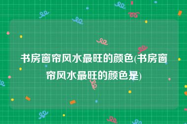 书房窗帘风水最旺的颜色(书房窗帘风水最旺的颜色是)