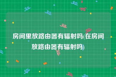 房间里放路由器有辐射吗(在房间放路由器有辐射吗)