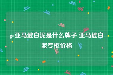 ga亚马逊白泥是什么牌子 亚马逊白泥专柜价格