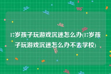 17岁孩子玩游戏沉迷怎么办(17岁孩子玩游戏沉迷怎么办不去学校)