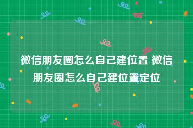 微信朋友圈怎么自己建位置 微信朋友圈怎么自己建位置定位