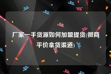 厂家一手货源如何加盟提货(微商平价拿货渠道)