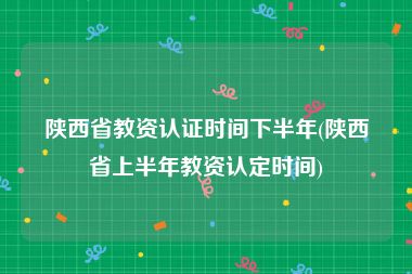 陕西省教资认证时间下半年(陕西省上半年教资认定时间)