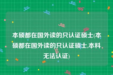 本硕都在国外读的只认证硕士(本硕都在国外读的只认证硕士,本科无法认证)