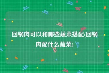 回锅肉可以和哪些蔬菜搭配(回锅肉配什么蔬菜)