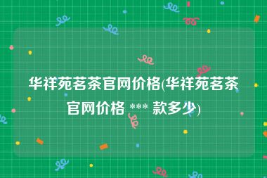 华祥苑茗茶官网价格(华祥苑茗茶官网价格 *** 款多少)