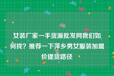 女装厂家一手货源批发网我们如何找？推荐一下萍乡男女服装加盟价提货路径