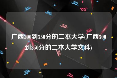 广西300到350分的二本大学(广西300到350分的二本大学文科)