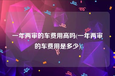 一年两审的车费用高吗(一年两审的车费用是多少)