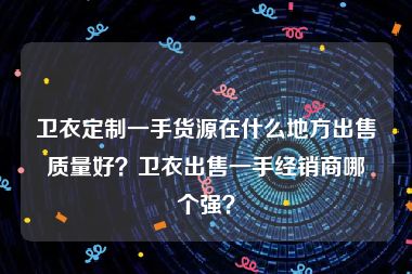 卫衣定制一手货源在什么地方出售质量好？卫衣出售一手经销商哪个强？