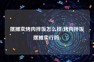摆摊卖烤肉拌饭怎么样(烤肉拌饭摆摊卖行吗)