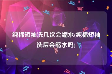纯棉短袖洗几次会缩水(纯棉短袖洗后会缩水吗)