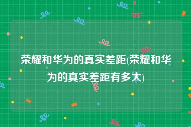 荣耀和华为的真实差距(荣耀和华为的真实差距有多大)