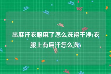 出麻汗衣服麻了怎么洗得干净(衣服上有麻汗怎么洗)