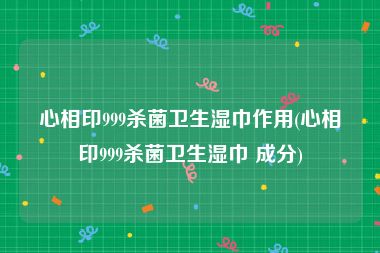 心相印999杀菌卫生湿巾作用(心相印999杀菌卫生湿巾 成分)