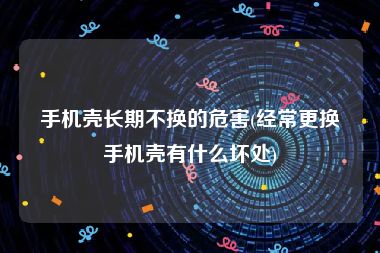 手机壳长期不换的危害(经常更换手机壳有什么坏处)