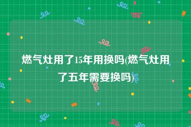 燃气灶用了15年用换吗(燃气灶用了五年需要换吗)