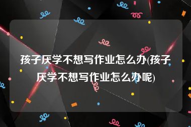 孩子厌学不想写作业怎么办(孩子厌学不想写作业怎么办呢)