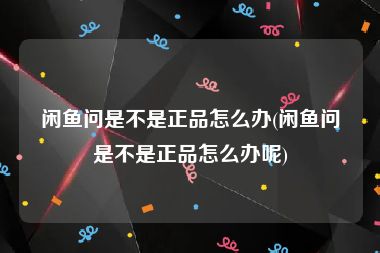 闲鱼问是不是正品怎么办(闲鱼问是不是正品怎么办呢)