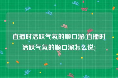 直播时活跃气氛的顺口溜(直播时活跃气氛的顺口溜怎么说)
