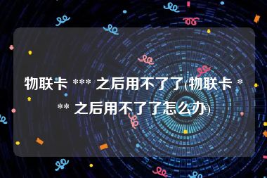 物联卡 *** 之后用不了了(物联卡 *** 之后用不了了怎么办)