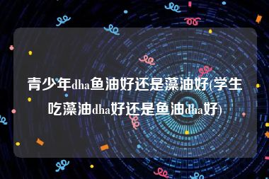 青少年dha鱼油好还是藻油好(学生吃藻油dha好还是鱼油dha好)
