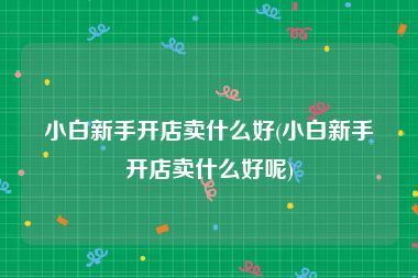 小白新手开店卖什么好(小白新手开店卖什么好呢)