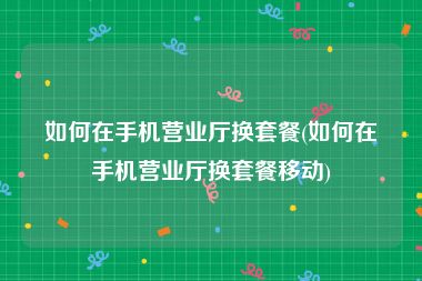 如何在手机营业厅换套餐(如何在手机营业厅换套餐移动)